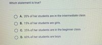 **Quiz Question: Analyzing Student Statistics**

**Question:**

Which statement is true?

**Options:**

A. 20% of her students are in the intermediate class.

B. 15% of her students are girls.

C. 25% of her students are in the beginner class.

D. 60% of her students are boys.

*Note: This question aims to test your understanding of statistical data related to a specific group of students. Consider each option carefully to determine which statement accurately reflects the given data.*