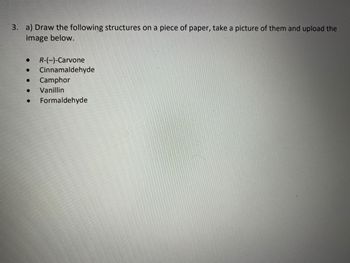 3. a) Draw the following structures on a piece of paper, take a picture of them and upload the
image below.
R-(-)-Carvone
● Cinnamaldehyde
● Camphor
●
Vanillin
Formaldehyde