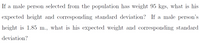 If a male person selected from the population has weight 95 kgs, what is his
expected height and corresponding standard deviation? If a male person's
height is 1.85 m., what is his expected weight and corresponding standard
deviation?
