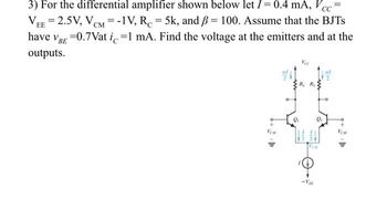 VE
3) For the differential amplifier shown below let I = 0.4 mA, Vcc
EE 2.5V, VCM = -1V, R = 5k, and ß= 100. Assume that the BJTS
have VBE =0.7Vat ic=1 mA. Find the voltage at the emitters and at the
outputs.
EN
Vec
Re Re
Qi
-VE
e