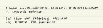 A signal, VAM = 100 cos (2π x 10¹) + + 20 cos 650 + + 50 cos 1300 + cos (2TX10¹)
is amplitude modulated,
(a) show the frequency spectrum
measure the bandwidth.
(6)