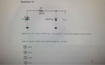 Question 12
B
Figure 1 V₂ = 5.1 V at lz= 49 mA, Izk = 1 mA, and 2270 over the range of current values.
5.0 V
Refer to Figure 1. What is the output voltage if I₂ = 20 mA?
4.8 V
R
www
200 2
4.9 V
IN4733A
5.1 V
Kour