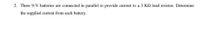 2. Three 9-V batteries are connected in parallel to provide current to a 3 KQ load resistor. Determine
the supplied current from each battery.

