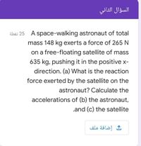 السؤال الثاني
25 نقطة
A space-walking astronaut of total
mass 148 kg exerts a force of 265 N
on a free-floating satellite of mass
635 kg, pushing it in the positive x-
direction. (a) What is the reaction
force exerted by the satellite on the
astronaut? Calculate the
accelerations of (b) the astronaut,
.and (c) the satellite
إضافة ملف
