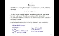 Problem
The following liquid-phase reaction is carried out in a CSTR with heat
exchange:
A + B
The feed stream contains A and B in equimolar ratio. The total molar
flow rate is 20 mol/s. The inlet temperature is 325 K, the inlet
concentration of A is 1.5 molar, and the ambient temperature in the heat
exchanger is 300 K.
Calculate the reactor volume necessary to achieve 80% conversion.
Additional information
U= 80 J/m2 s K
= 150 J/mol K
Cpc
E=25,000 J/mol
k298 = 0.014 L/mol-s
A=2 m?
AHRxn(298) = -10,000 J/mol
CPA= CPB= 100 J/mol K
20
