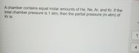 A chamber contains equal molar amounts of He, Ne, Ar, and Kr. If the total chamber pressure is 1 atm, then the partial pressure (in atm) of Kr is:

Options:
1
4