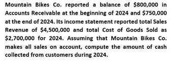 Mountain Bikes Co. reported a balance of $800,000 in
Accounts Receivable at the beginning of 2024 and $750,000
at the end of 2024. Its income statement reported total Sales
Revenue of $4,500,000 and total Cost of Goods Sold as
$2,700,000 for 2024. Assuming that Mountain Bikes Co.
makes all sales on account, compute the amount of cash
collected from customers during 2024.