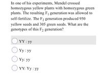 In one of his experiments, Mendel crossed
homozygous yellow plants with homozygous green
plants. The resulting F1 generation was allowed to
self-fertilize. The F2 generation produced 930
yellow seeds and 305 green seeds. What are the
genotypes of this F2 generation?
O YY : yy
O Yy : yy
O Yy: yy
O YY: Yy : yy
