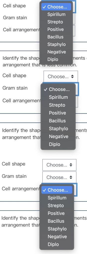 Cell shape
Gram stain
Cell arrangement
Identify the shap
Diplo
arrangement that is less common.
Cell shape
Gram stain
Cell arrangement
Identify the shap
arrangement that
Cell shape
Gram stain
✓ Choose...
Spirillum
Strepto
Positive
Bacillus
Staphylo
Negative
Identify the shap
arrangement that
Choose...
✓ Choose...
Spirillum
Strepto
Positive
Bacillus
Staphylo ments
Negative n.
Diplo
Choose...
Choose...
Cell arrangement ✓ Choose...
Spirillum
Strepto
Positive
ments
Bacillus
Staphylo
Negative
Diplo
ments
n.