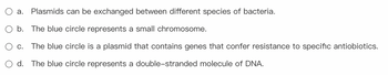 **Quiz Question: Understanding Plasmids and Chromosomes in Bacteria**

Please select the correct statement regarding the role and nature of plasmids in bacterial genetics:

- **a.** Plasmids can be exchanged between different species of bacteria.
- **b.** The blue circle represents a small chromosome.
- **c.** The blue circle is a plasmid that contains genes that confer resistance to specific antibiotics.
- **d.** The blue circle represents a double-stranded molecule of DNA.