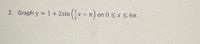 **Problem 2: Graphing a Sine Function**

Graph the function \( y = 1 + 2\sin\left(\frac{1}{2}x - \pi\right) \) over the interval \( 0 \leq x \leq 6\pi \).

**Function Analysis:**

1. **Transformation Basics:**
   - The function is a transformed sine wave.
   - The amplitude of the standard sine function is modified by a factor of 2, which means the graph will vertically stretch by 2.
   - There is a vertical shift up by 1 unit, which affects the midline of the graph.
   - The phase shift is determined by the \(- \pi\) inside the sine function, translating the graph to the right by \(\pi\) units.
   - The horizontal dilation is caused by the \(\frac{1}{2}\) within the function, which increases the period of the sine wave.

2. **Period and Phase:**
   - The standard period of \( \sin(x) \) is \( 2\pi \).
   - For \( \frac{1}{2}x \), the period is \(\frac{2\pi}{\frac{1}{2}} = 4\pi\).
   - Thus, every cycle of the sine wave completes over \( 4\pi \).

3. **Graph Details:**
   - Start plotting at \( x = \pi \) due to the phase shift.
   - The maximum point of the graph will be at \( y = 3 \) (1 + amplitude of 2), and the minimum point will be at \( y = -1 \) (1 - amplitude of 2).
   - The midline of the wave is at \( y = 1 \).

These details will help in understanding the graphical representation of the given function over the specified interval.