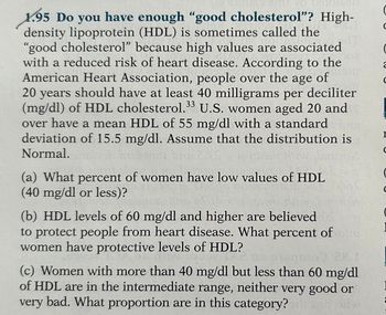 1.95 Do you have enough "good cholesterol"? High-
density lipoprotein (HDL) is sometimes called the
"good cholesterol" because high values are associated
with a reduced risk of heart disease. According to the
American Heart Association, people over the age of
20 years should have at least 40 milligrams per deciliter
(mg/dl) of HDL cholesterol.33 U.S. women aged 20 and
over have a mean HDL of 55 mg/dl with a standard
deviation of 15.5 mg/dl. Assume that the distribution is
Normal.
(a) What percent of women have low values of HDL
(40 mg/dl or less)?
(b) HDL levels of 60 mg/dl and higher are believed
to protect people from heart disease. What percent of
women have protective levels of HDL?
Clovere
2707
(c) Women with more than 40 mg/dl but less than 60 mg/dl
of HDL are in the intermediate range, neither very good or
very bad. What proportion are in this category?
C
2
I
с