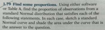 1.79 Find some proportions. Using either software
or Table A, find the proportion of observations from a
standard Normal distribution that satisfies each of the
following statements. In each case, sketch a standard
Normal curve and shade the area under the curve that is
the answer to the question.