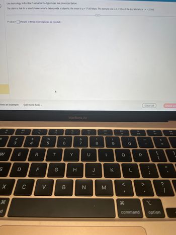 €
▪
Wiew an example Get more help.
W
S
Use technology to find the P-value for the hypothesis test described below.
The claim is that for a smartphone carrier's data speeds at airports, the mean is μ = 17.00 Mbps. The sample size is n = 16 and the test statistic is t= -2.084.
F2
P-value = (Round to three decimal places as needed.)
R
H
X
#3
8.0
F3
E
D
C
$
4
F4
R
F
DP 50
V
%
e
FS
T
G
< 6
B
MacBook Air
F6
Y
H
&
7
N
←
F7
U
*
8
J
DII
F8
-
M
(
9
K
DD
F9
O
<
I
)
O
L
F10
P
V
Clear all
.
:
{
+1
[
I
command option
=
?
Check ans
11
|
J
F12
7