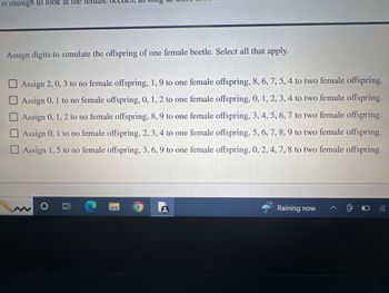 **Assign Digits to Simulate the Offspring of One Female Beetle. Select All That Apply:**

- □ Assign 2, 0, 3 to no female offspring, 1, 9 to one female offspring, 8, 6, 7, 5, 4 to two female offspring.
- □ Assign 0, 1 to no female offspring, 0, 1, 2, 3, 4 to one female offspring.
- □ Assign 0, 1, 2 to no female offspring, 8, 9 to one female offspring, 3, 4, 5, 6, 7 to two female offspring.
- □ Assign 0, 1 to no female offspring, 2, 3, 4 to one female offspring, 5, 6, 7, 8, 9 to two female offspring.
- □ Assign 1, 5 to no female offspring, 3, 6, 9 to one female offspring, 0, 2, 4, 7, 8 to two female offspring.