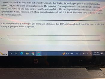 Suppose that 44% of all adults think that airline travel is safer than driving. An opinion poll plans to ask a simple random sample (SRS) of 1021 adults about airplane safety. The proportion of the sample who think that airline travel is safer than driving will vary if we take many samples from the same population. The sampling distribution of the sample proportion is approximately Normal with mean of 0.44 and standard deviation about 0.016. Sketch this Normal curve and use it to answer the following questions.

What is the probability \( p \) that the poll gets a sample in which more than 40.8% of the people think that airline travel is safer than driving? Report your answer as a percent.

\[ p = \, \]
%