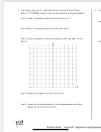 2.
The speed of sound, d, in feet per second is given by the function
3. Со-
d(T) = (T + 896.16), where T is the air temperature in degrees Celsius.
Part A: What is a feasible domain for the function d(T)?
Par
Part B: What is a feasible range for the function d(T)?
Part C: Sketch the graph of the model above. (Hint: Use 100's for the
input.)
Par
d
T
Part D: Predict the speed of sound in air at 25°C.
Part E: Based on the model above, at what temperature would the
speed of sound in air be 5 ft/s?
MATH
NATION
Practice Book - Section 8: Expressions and Equations
