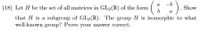 **Problem (18)**

Let \( H \) be the set of all matrices in \( GL_2(\mathbb{R}) \) of the form 

\[
\begin{pmatrix} 
a & -b \\ 
b & a 
\end{pmatrix}.
\]

Show that \( H \) is a subgroup of \( GL_2(\mathbb{R}) \). The group \( H \) is isomorphic to what well-known group? Prove your answer correct. 

**Explanation:**

This problem involves linear algebra and group theory. It asks you to demonstrate that a particular set of matrices forms a subgroup of the general linear group \( GL_2(\mathbb{R}) \), which is the group of invertible 2x2 matrices with real number entries. Then, it asks you to identify a well-known group that is isomorphic to this set and prove the isomorphism.

1. **Definition of Subgroup**: To show that \( H \) is a subgroup, you need to verify:
   - The identity matrix is in \( H \).
   - \( H \) is closed under matrix multiplication.
   - Every matrix in \( H \) has an inverse that is also in \( H \).

2. **Matrix Form and Isomorphism**:
   - The matrices in \( H \) are of a specific form. They resemble rotations in the plane, which are linked to complex numbers.
   - The group \( H \) is likely isomorphic to the circle group \( S^1 \) or \( U(1) \), which represents the set of complex numbers with absolute value 1, under multiplication.

3. **Proving Isomorphism**:
   - Show a bijective homomorphism between \( H \) and the known group.
   - Verify the homomorphism properties and inverse mapping.

This problem combines abstract algebra with matrix transformations, highlighting connections with other areas like complex numbers and geometry.