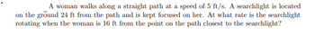 A woman walks along a straight path at a speed of 5 ft/s. A searchlight is located
on the ground 24 ft from the path and is kept focused on her. At what rate is the searchlight
rotating when the woman is 16 ft from the point on the path closest to the searchlight?