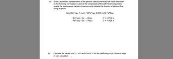 (a)
Draw a schematic representation of the galvanic (electrochemical) cell that is described
by the following cell notation. Label all the components of the cell that are required to
enable the spontaneous transfer of electrons and indicate the direction of electron flow
using an arrow.
Sn(s)|Sn²+ (aq, 1 mol L−¹)||Pb²+(aq, 0.001 mol L-1)|Pb(s)
E = -0.136 V
Sn²+ (aq) + 2e- Sn(s)
Pb²+ (aq) + 2e →→ Pb(s)
E = -0.126 V
(b)
Calculate the values for Eºcell, AG and K at 25 °C for the cell from part (a). Show all steps
in your calculation