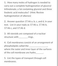 1. How many moles of hydrogen is needed to carry out a complete hydrogenation of glyceryl trilinolenate, a fat containing glycerol and three linolenic acid molecules? (Hint: Review hydrogenation of alkenes)

2. Answer question 17.46 a, b, c, and d, in your text. List in your reply as 17.46 a, 17.46 b, 17.46 c, and 17.46 d.

3. All steroids are composed of a nuclear structure with _______ rings.

4. Cell membranes consist of an arrangement of phospholipids called the __________________, where the outer and inner layer of the surfaces of the cell membrane are hydro_______.

5. List the types of transport through cell membranes.