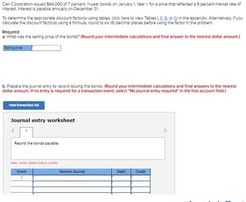Carr Corporation Issued $64,000 of 7 percent, 11-year bonds on January 1, Year 1, for a price that reflected a 8 percent market rate of
Interest. Interest is payable annually on December 31.
To determine the appropriate discount factor(s) using tables, click here to view Tables I. II. III, or IV In the appendix. Alternatively, if you
calculate the discount factor(s) using a formula, round to six (6) decimal places before using the factor in the problem.
Required
a. What was the selling price of the bonds? (Round your intermediate calculations and final answer to the nearest dollar amount.)
Selling price
b. Prepare the journal entry to record issuing the bonds. (Round your intermediate calculations and final answers to the nearest
dollar amount. If no entry is required for a transaction/event, select "No Journal entry required" in the first account field.)
View transaction list
Journal entry worksheet
<
Record the bonds payable.
Note: Enter debits before credits.
Event
1
General Journal
Debit
Credit