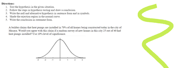 Directions:
1. Test the hypothesis in the given situation.
2. Follow the steps in hypothesis testing and draw a conclusion.
3. Write the null and alternative hypothesis in sentence form and in symbols.
4. Shade the rejection region in the normal curve.
5. Write the conclusion in statement form.
A builder claims that heat pumps are installed in 70% of all homes being constructed today in the city of
Masaya. Would you agree with this claim if a random survey of new homes in this city 25 out of 40 had
heat pumps installed? Use 10% level of significance.
-1
0
1
3
n