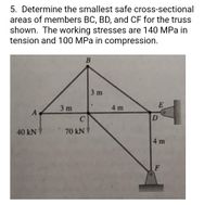 5. Determine the smallest safe cross-sectional
areas of members BC, BD, and CF for the truss
shown. The working stresses are 140 MPa in
tension and 100 MPa in compression.
B
3 m
E
3 m
4 m
A
D
40 kN
70 kNV
4 m
F
