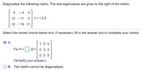 Diagonalize the following matrix. The real eigenvalues are given to the right of the matrix.
- 4
12 - 11
6 ;1 = 1,3,5
12
- 16 11
Select the correct choice below and, if necessary, fill in the answer box to complete your choice.
А.
10 0
For P =
D, D=
03 0
0 0 5
(Simplify your answer.)
B. The matrix cannot be diagonalized.
