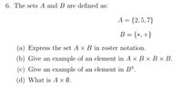 6. The sets A and B are defined as:
A = {2,5, 7}
B = {*,+}
(a) Express the set A x B in roster notation.
(b) Give an example of an element in A × B × B × B.
(c) Give an example of an element in B³.
(d) What is A × (Ø.
