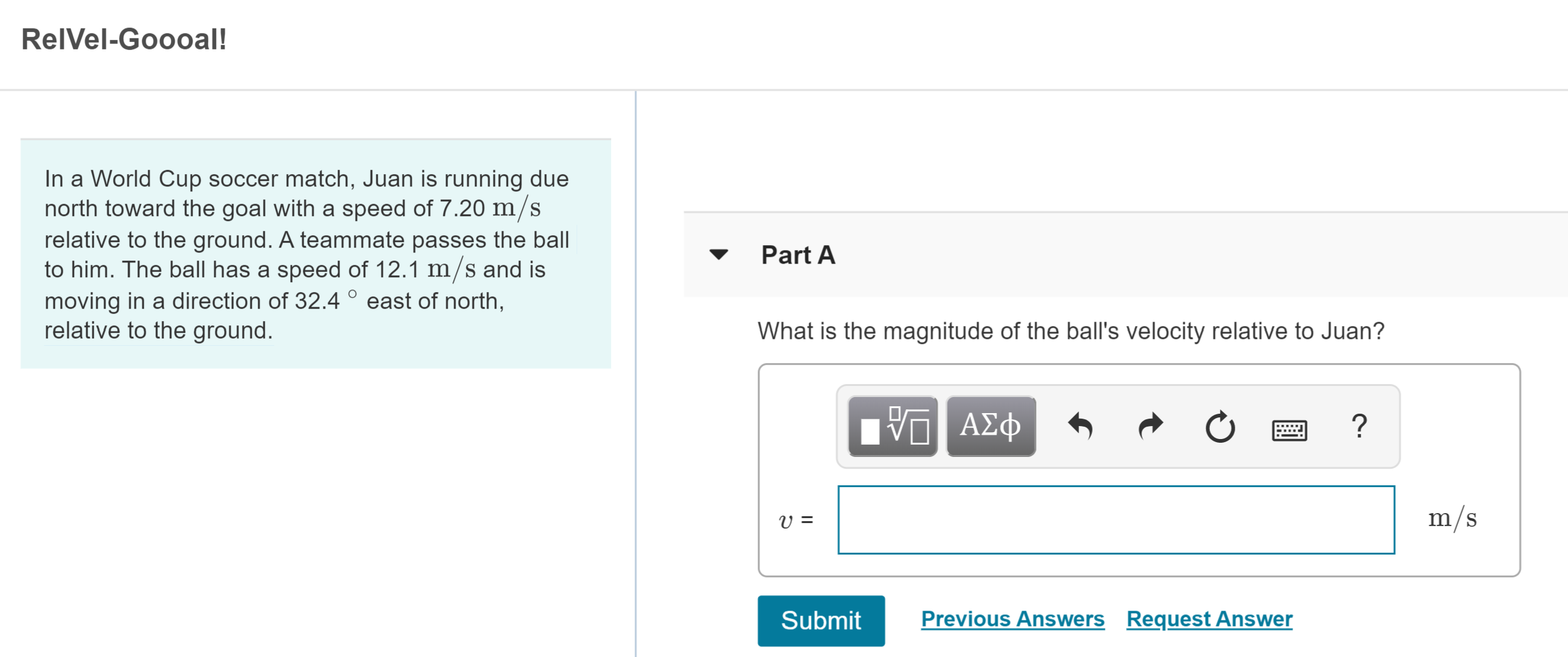 RelVel-Goooal!
In a World Cup soccer match, Juan is running due
north toward the goal with a speed of 7.20 m/s
relative to the ground. A teammate passes the ball
to him. The ball has a speed of 12.1 m/s and is
moving in a direction of 32.4 east of north,
relative to the ground.
Part A
What is the magnitude of the ball's velocity relative to Juan?
Α φ
?
m/s
Previous Answers Request Answer
Submit
