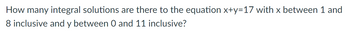 How many integral solutions are there to the equation x+y=17 with x between 1 and
8 inclusive and y between 0 and 11 inclusive?