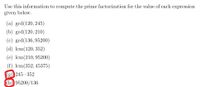 Use this information to compute the prime factorization for the value of each expression
given below.
(a) gcd(120, 245)
(b) gcd(120, 210)
(c) gcd(136, 95200)
(d) lcm(120, 352)
(e) lcm(210, 95200)
(f) lcm(352, 45375)
(g) 245 · 352
(h) 95200/136
