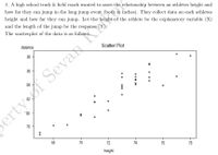 1. A high school track & field coach wanted to asses the relationship between an athletes height and
how far they can jump in the long jump event (both in inches). They collect data on each athletes
height and how far they can jump. Let the height of the athlete be the explanatory variable (X)
and the length of the jump be the response (Y).
The scatterplot of the data is as follows:
distance
Scatter Plot
88 -
86
84
80
ertyof Sevan K
8
78
68
70
72
74
76
78
height
00a 00
0 o 000
00
