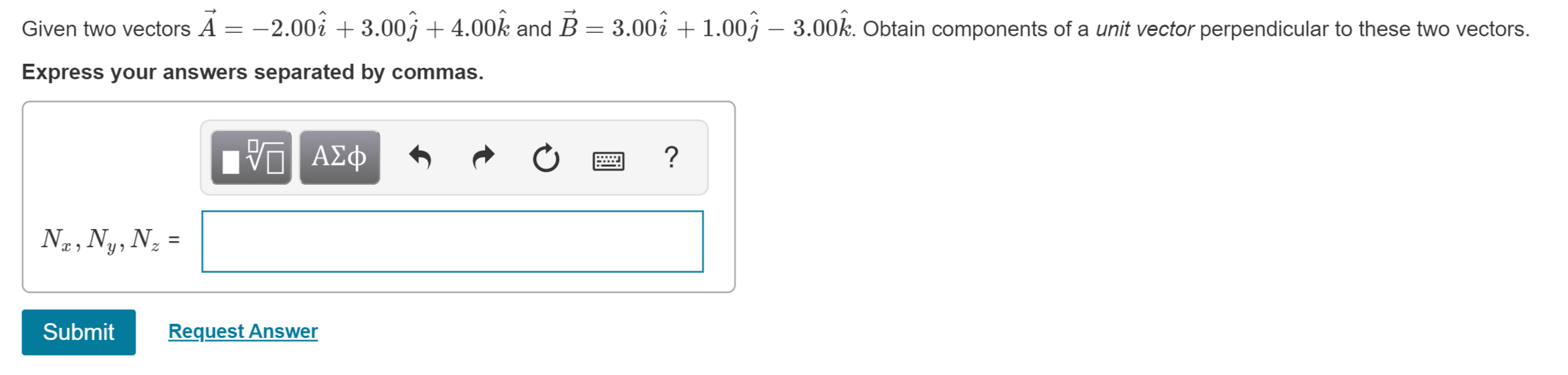 Given two vectors A = -2.00i3.00j4.00k and B 3.00i 1.00j
3.00k. Obtain components of a unit vector perpendicular to these two vectors.
Express your answers separated by commas.
ΑΣφ
y
Submit
Request Answer
