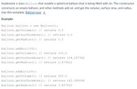 Implement a class Balloon that models a spherical balloon that is being filled with air. The constructor
constructs an empty balloon, and other methods add air, and get the volume, surface area, and radius.
Use this template: Balloon.java
Example:
Balloon balloon =
new Balloon();
balloon.getVolume (); // returns 0.0
balloon.getSurfaceArea (); // returns 0.0
balloon.getRadius () ; // returns 0.0
balloon.addAir(100);
balloon.getVolume () ; // returns 100.0
balloon.getSurfaceArea (); // returns 104.187942
balloon.getRadius (); // returns 2.879412
balloon.addAir(100);
balloon.getVolume (); // returns 200.0
balloon.getSurfaceArea (); // returns 165.388048
balloon.getRadius (); // returns 3.627832
