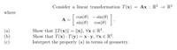 Consider a linear transformation T(x)
Ax : R? → R?
where
cos(0) – sin()
sin(0) cos(0)
COS
A :
(а)
(b)
(c)
Show that ||T(x)|| = ||x||, Vx E R².
Show that T(x) · T(y)=x·y, Vx E R?.
Interpret the property (a) in terms of geometry.
=X•Y,
