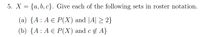 5. X = {a, b, c}. Give each of the following sets in roster notation.
(a) {A : A E P(X) and |A| > 2}
(b) {A: А€ Р(X) and c £ A}
