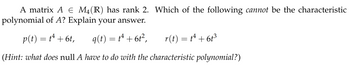 A matrix A € M₁(R) has rank 2. Which of the following cannot be the characteristic
polynomial of A? Explain your answer.
p(t) = t¹ + 6t,
q(t) = t¹ + 6t²,
r(t) = t² + 6t³
(Hint: what does null A have to do with the characteristic polynomial?)