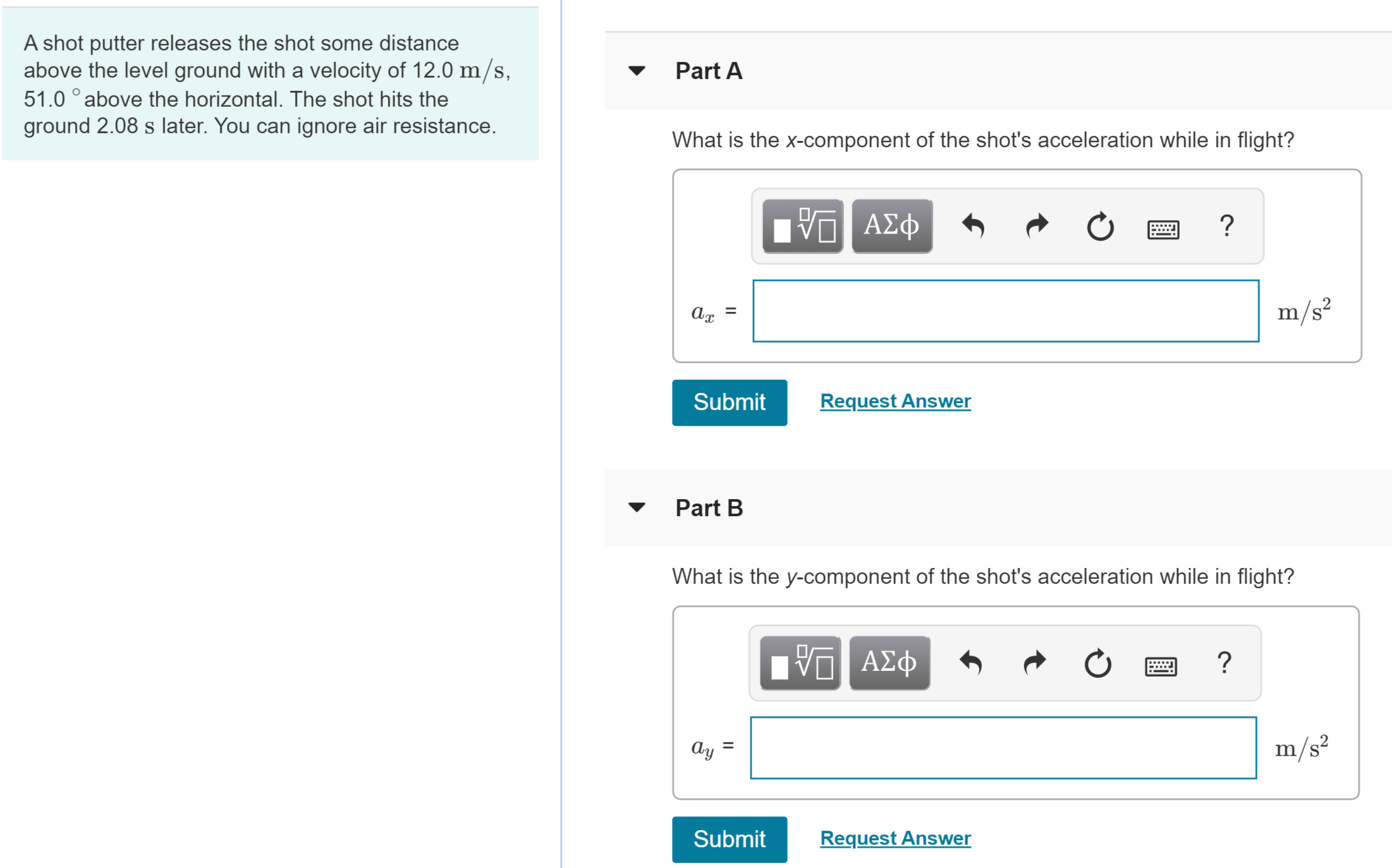 A shot putter releases the shot some distance
above the level ground with a velocity of 12.0 m/s,
51.0 ° above the horizontal. The shot hits the
ground 2.08 s later. You can ignore air resistance.
Part A
What is the x-component of the shot's acceleration while in flight?
V ΑΣφ
m/s?
%3D
Request Answer
Submit
Part B
What is the y-component of the shot's acceleration while in flight?
ΑΣφ
m/s²
Ay
Request Answer
Submit

