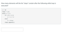 How many elements will the list "steps" contain after the following while loop is
executed?
X = 10
steps
[x]
while x != 1:
if x % 2 == 0:
X = X // 2
else:
X = 3*x+1
steps.append (x)

