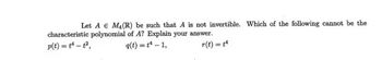 ### Problem Statement

**Let \( A \in M_4(\mathbb{R}) \) be such that \( A \) is not invertible. Which of the following cannot be the characteristic polynomial of \( A \)? Explain your answer.**

\[ p(t) = t^4 - t^2 \]
\[ q(t) = t^4 - 1 \]
\[ r(t) = t^4 \]

### Explanation

There are three given polynomials:
1. \( p(t) = t^4 - t^2 \)
2. \( q(t) = t^4 - 1 \)
3. \( r(t) = t^4 \)

To determine which of these polynomials cannot be the characteristic polynomial of the matrix \( A \) when \( A \) is not invertible, we need to consider the properties of characteristic polynomials of non-invertible (singular) matrices.

For a matrix \( A \in M_4(\mathbb{R}) \) to be non-invertible, its determinant must be zero. This implies that 0 is an eigenvalue of \( A \). Hence, the characteristic polynomial of \( A \) must have \( t = 0 \) as a root.

- **For \( p(t) = t^4 - t^2 \):**
  \[ p(t) = t^2(t^2 - 1) = t^2(t - 1)(t + 1) \]
  This polynomial has roots \( t = 0, t = 1, t = -1 \). Therefore, 0 is a root, and \( p(t) \) can be a characteristic polynomial of \( A \).

- **For \( q(t) = t^4 - 1 \):**
  \[ q(t) = (t^2 - 1)(t^2 + 1) = (t - 1)(t + 1)(t^2 + 1) \]
  The roots are \( t = 1, t = -1, t = i, t = -i \). Since 0 is not a root, \( q(t) \) cannot be the characteristic polynomial of \( A \).

- **For \( r(t) = t^4 \):**
  \[ r(t) = t^4 \]
  This polynomial has a root at