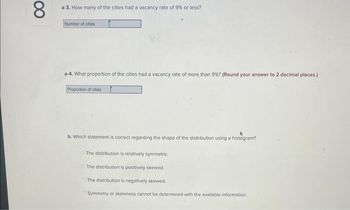 00
8
a-3. How many of the cities had a vacancy rate of 9% or less?
Number of cities
a-4. What proportion of the cities had a vacancy rate of more than 9%? (Round your answer to 2 decimal places.)
Proportion of cities
b. Which statement is correct regarding the shape of the distribution using a histogram?
The distribution is relatively symmetric.
The distribution is positively skewed.
The distribution is negatively skewed.
Symmetry or skewness cannot be determined with the available information...