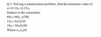 Q.3/ Solving a minimization problem, find the minimum value of
w=0.12x1+0.15x2
Subject to the constraints:
60x1+60x2 2300
12x1+6x2236
10x1+30x2290
Where x1,X220
