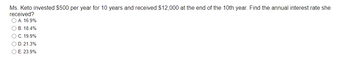 Ms. Keto invested $500 per year for 10 years and received $12,000 at the end of the 10th year. Find the annual interest rate she
received?
O A. 16.9%
OB. 18.4%
O C. 19.9%
O D.21.3%
O E. 23.9%