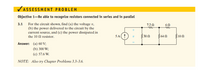 VASSESSMENT PROBLEM
Objective 1-Be able to recognize resistors connected in series and in parallel
For the circuit shown, find (a) the voltage v,
(b) the power delivered to the circuit by the
current source, and (c) the power dissipated in
the 10 N resistor.
3.1
7.2 0
6Ω
5 A(
330 2
364 0
10 0
Answer: (a) 60 V;
(b) 300 W;
(c) 57.6 W.
NOTE: Also try Chapter Problems 3.3–3.6.
