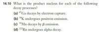 14.10 What is the product nucleus for each of the following
decay processes?
(a) 67Ga decays by electron capture.
(b) 38K undergoes positron emission.
(c) 56Mn decays by ß emission.
(d) 222 Rn undergoes alpha decay.