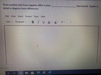 Gram positive and Gram negative differ in their
(two words). Explain in
detail or diagram these differences.
Edit View
Insert
Format
Tools
Table
12pt v
Paragraph v
В I
v T? v
irem.docx
