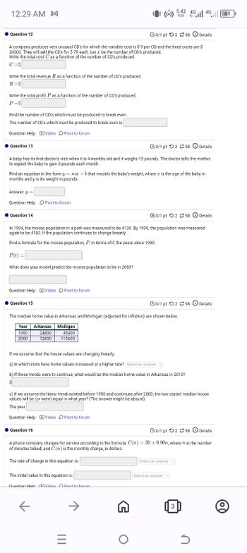 12:29 AM M
4G
5.42 46 46 48
(4) 5.42 46
K/S 1
Question 12
0/1 pt 298
Details
A company produces very unusual CD's for which the variable cost is $9 per CD and the fixed costs are $
20000. They will sell the CD's for $ 79 each. Let a be the number of CD's produced.
Write the total cost C as a function of the number of CD's produced.
C=$
Write the total revenue R as a function of the number of CD's produced.
R=$
Write the total profit P as a function of the number of CD's produced.
P=$
Find the number of CD's which must be produced to break even.
The number of CD's which must be produced to break even is
Question Help: Video Post to forum
Question 13
0/1 pt 298 Details
A baby has its first doctor's visit when it is 4 months old and it weighs 19 pounds. The doctor tells the mother
to expect the baby to gain 3 pounds each month.
Find an equation in the form y = mx + b that models the baby's weight, where a is the age of the baby in
months and y is its weight in pounds.
Answer: y =
Question Help: Post to forum
Question 14
0/1 pt 298 Details
In 1994, the moose population in a park was measured to be 4130. By 1999, the population was measured
again to be 4180. If the population continues to change linearly:
Find a formula for the moose population, P, in terms of t, the years since 1990.
P(t) =
What does your model predict the moose population to be in 2003?
Question Help: Video Post to forum
Question 15
0/1 pt 298 Details
The median home value in Arkansas and Michigan (adjusted for inflation) are shown below.
Year Arkansas
Michigan
1950
2000
24800
72800
45400
115600
If we assume that the house values are changing linearly,
a) In which state have home values increased at a higher rate? Select an answer
b) If these trends were to continue, what would be the median home value in Arkansas in 2010?
$
c) If we assume the linear trend existed before 1950 and continues after 2000, the two states' median house
values will be (or were) equal in what year? (The answer might be absurd)
The year
Question Help: Video Post to forum
Question 16
0/1 pt 298 Details
A phone company charges for service according to the formula: C(n) = 30+ 0.06n, where n is the number
of minutes talked, and C(n) is the monthly charge, in dollars.
The rate of change in this equation is:
Select an answer
The initial value in this equation is:
Question Help Video Post to forum
K
→
=
|||
Select an answer
3