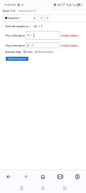 ←
|||
10:00 PM✓
Score: 7/13 Answered: 8/13
Question 1
Given the equation y = -2x+1
The intercept is: X=
1
2
<
>
(()) 91.8 4G
K/S 1
1166
Invalid notation.
The y intercept is: y=1
Invalid notation.
Question Help: Video Post to forum
Submit Question
→
12